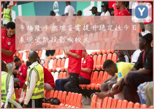卡梅隆卡尔坦言需提升稳定性今日表现受跳投影响较大
