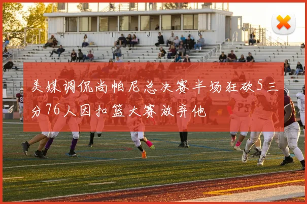 美媒调侃尚帕尼总决赛半场狂砍5三分76人因扣篮大赛放弃他