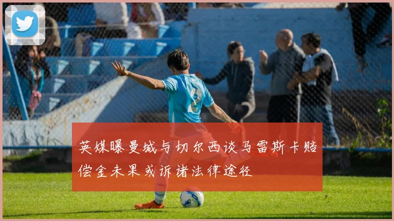 英媒曝曼城与切尔西谈马雷斯卡赔偿金未果或诉诸法律途径