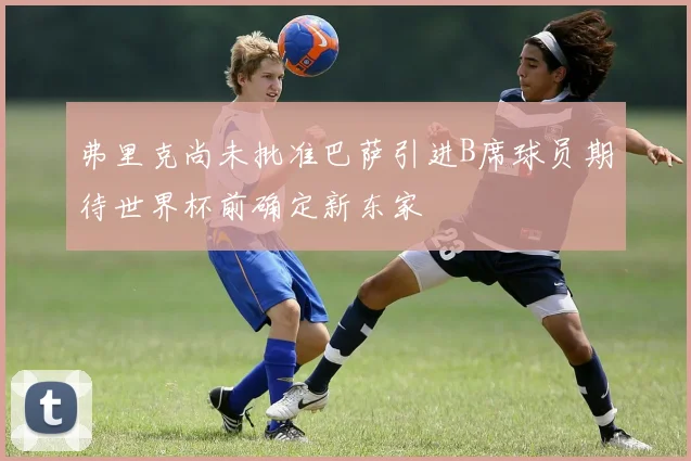 弗里克尚未批准巴萨引进B席球员期待世界杯前确定新东家