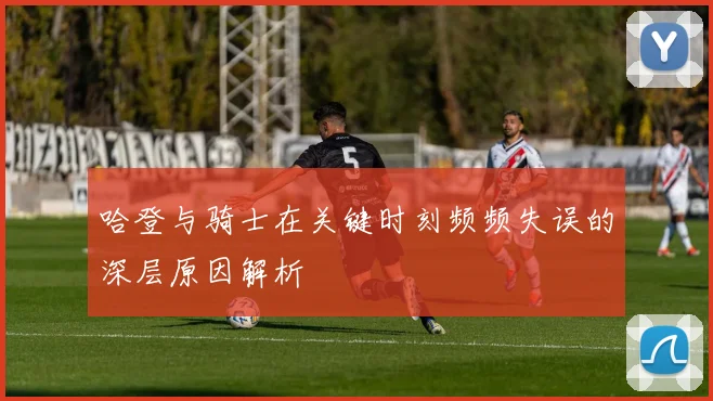 哈登与骑士在关键时刻频频失误的深层原因解析