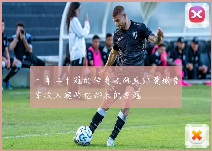 十年二十冠的传奇之路瓜帅曼城首季投入超两亿却未能夺冠