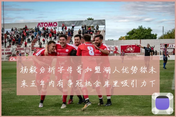 杨毅分析字母哥加盟湖人优势称未来五年内有争冠机会库里吸引力下降