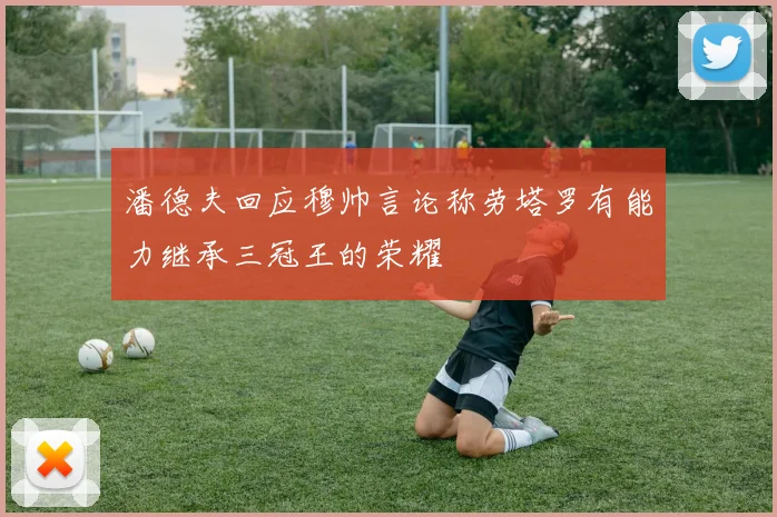 潘德夫回应穆帅言论称劳塔罗有能力继承三冠王的荣耀