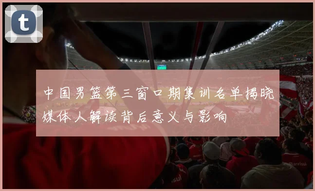 中国男篮第三窗口期集训名单揭晓媒体人解读背后意义与影响