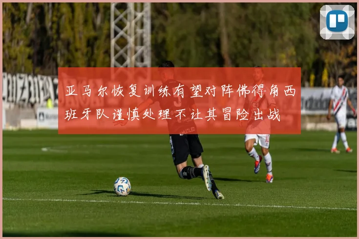 亚马尔恢复训练有望对阵佛得角西班牙队谨慎处理不让其冒险出战