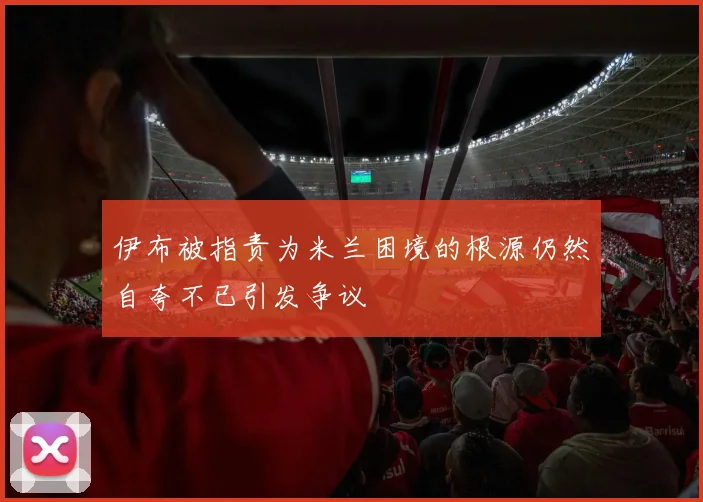 伊布被指责为米兰困境的根源仍然自夸不已引发争议