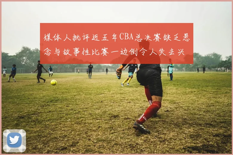 媒体人批评近五年CBA总决赛缺乏悬念与故事性比赛一边倒令人失去兴趣